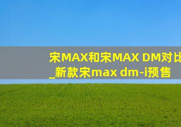 宋MAX和宋MAX DM对比_新款宋max dm-i预售